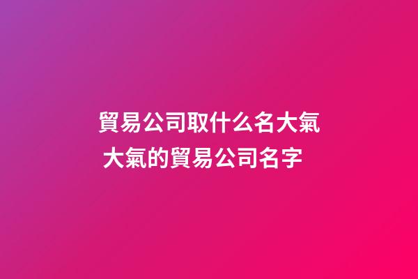 貿易公司取什么名大氣 大氣的貿易公司名字-第1張-公司起名-玄機派